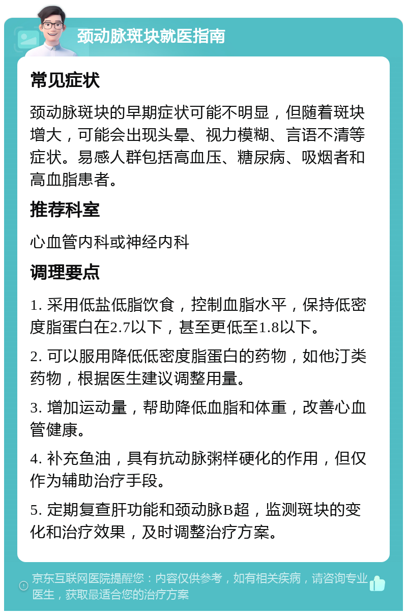 颈动脉斑块就医指南 常见症状 颈动脉斑块的早期症状可能不明显，但随着斑块增大，可能会出现头晕、视力模糊、言语不清等症状。易感人群包括高血压、糖尿病、吸烟者和高血脂患者。 推荐科室 心血管内科或神经内科 调理要点 1. 采用低盐低脂饮食，控制血脂水平，保持低密度脂蛋白在2.7以下，甚至更低至1.8以下。 2. 可以服用降低低密度脂蛋白的药物，如他汀类药物，根据医生建议调整用量。 3. 增加运动量，帮助降低血脂和体重，改善心血管健康。 4. 补充鱼油，具有抗动脉粥样硬化的作用，但仅作为辅助治疗手段。 5. 定期复查肝功能和颈动脉B超，监测斑块的变化和治疗效果，及时调整治疗方案。