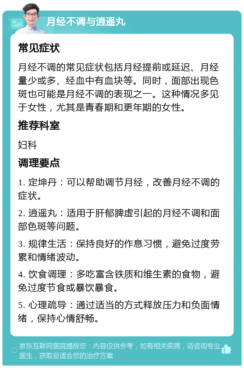 月经不调与逍遥丸 常见症状 月经不调的常见症状包括月经提前或延迟、月经量少或多、经血中有血块等。同时，面部出现色斑也可能是月经不调的表现之一。这种情况多见于女性，尤其是青春期和更年期的女性。 推荐科室 妇科 调理要点 1. 定坤丹：可以帮助调节月经，改善月经不调的症状。 2. 逍遥丸：适用于肝郁脾虚引起的月经不调和面部色斑等问题。 3. 规律生活：保持良好的作息习惯，避免过度劳累和情绪波动。 4. 饮食调理：多吃富含铁质和维生素的食物，避免过度节食或暴饮暴食。 5. 心理疏导：通过适当的方式释放压力和负面情绪，保持心情舒畅。