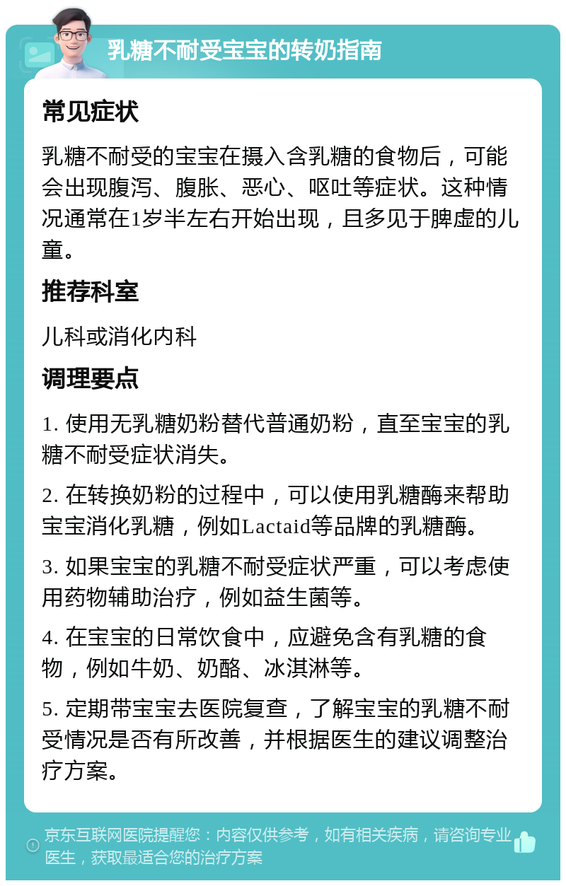 乳糖不耐受宝宝的转奶指南 常见症状 乳糖不耐受的宝宝在摄入含乳糖的食物后，可能会出现腹泻、腹胀、恶心、呕吐等症状。这种情况通常在1岁半左右开始出现，且多见于脾虚的儿童。 推荐科室 儿科或消化内科 调理要点 1. 使用无乳糖奶粉替代普通奶粉，直至宝宝的乳糖不耐受症状消失。 2. 在转换奶粉的过程中，可以使用乳糖酶来帮助宝宝消化乳糖，例如Lactaid等品牌的乳糖酶。 3. 如果宝宝的乳糖不耐受症状严重，可以考虑使用药物辅助治疗，例如益生菌等。 4. 在宝宝的日常饮食中，应避免含有乳糖的食物，例如牛奶、奶酪、冰淇淋等。 5. 定期带宝宝去医院复查，了解宝宝的乳糖不耐受情况是否有所改善，并根据医生的建议调整治疗方案。