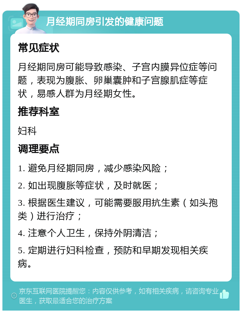 月经期同房引发的健康问题 常见症状 月经期同房可能导致感染、子宫内膜异位症等问题，表现为腹胀、卵巢囊肿和子宫腺肌症等症状，易感人群为月经期女性。 推荐科室 妇科 调理要点 1. 避免月经期同房，减少感染风险； 2. 如出现腹胀等症状，及时就医； 3. 根据医生建议，可能需要服用抗生素（如头孢类）进行治疗； 4. 注意个人卫生，保持外阴清洁； 5. 定期进行妇科检查，预防和早期发现相关疾病。