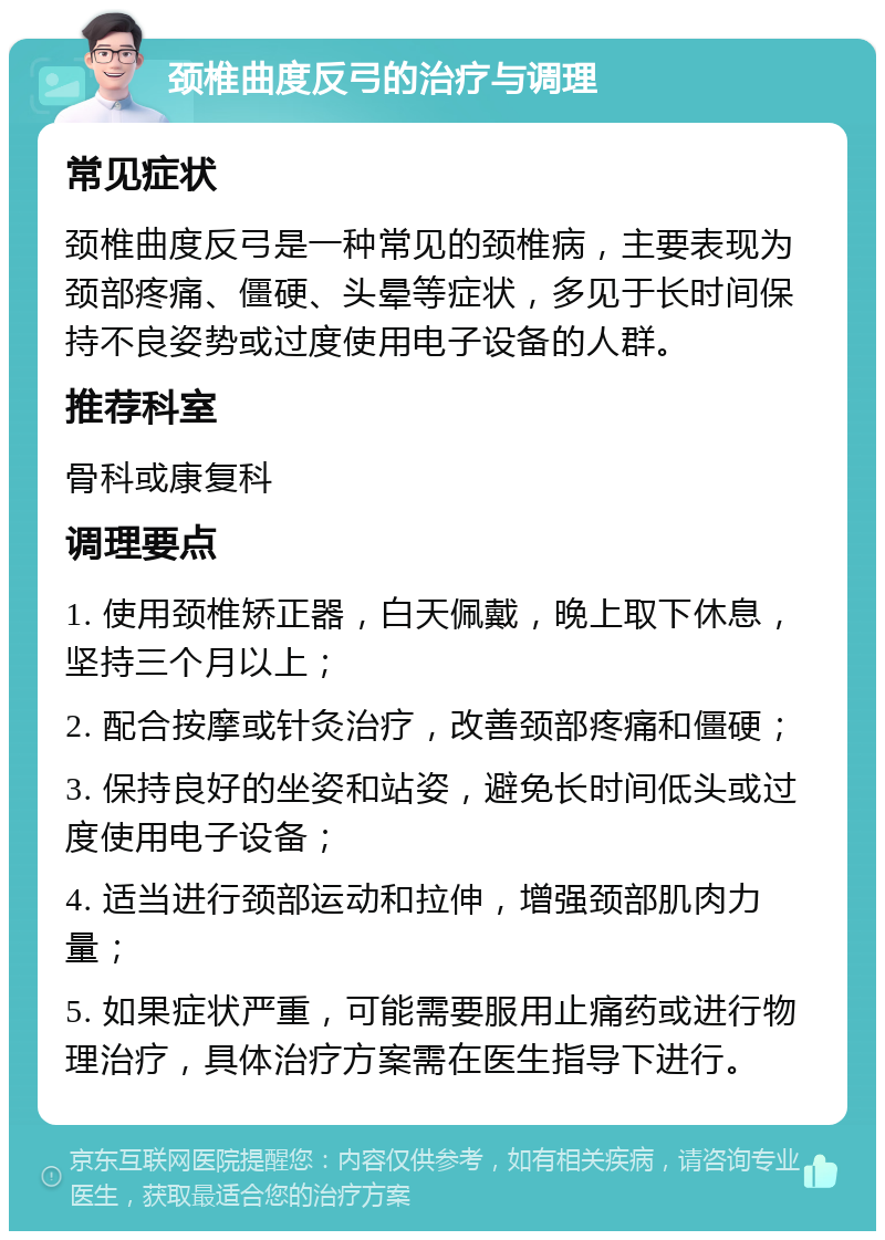 颈椎曲度反弓的治疗与调理 常见症状 颈椎曲度反弓是一种常见的颈椎病，主要表现为颈部疼痛、僵硬、头晕等症状，多见于长时间保持不良姿势或过度使用电子设备的人群。 推荐科室 骨科或康复科 调理要点 1. 使用颈椎矫正器，白天佩戴，晚上取下休息，坚持三个月以上； 2. 配合按摩或针灸治疗，改善颈部疼痛和僵硬； 3. 保持良好的坐姿和站姿，避免长时间低头或过度使用电子设备； 4. 适当进行颈部运动和拉伸，增强颈部肌肉力量； 5. 如果症状严重，可能需要服用止痛药或进行物理治疗，具体治疗方案需在医生指导下进行。