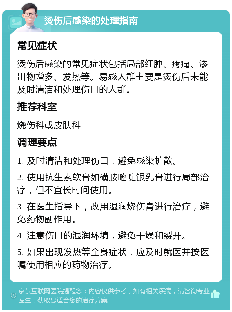 烫伤后感染的处理指南 常见症状 烫伤后感染的常见症状包括局部红肿、疼痛、渗出物增多、发热等。易感人群主要是烫伤后未能及时清洁和处理伤口的人群。 推荐科室 烧伤科或皮肤科 调理要点 1. 及时清洁和处理伤口，避免感染扩散。 2. 使用抗生素软膏如磺胺嘧啶银乳膏进行局部治疗，但不宜长时间使用。 3. 在医生指导下，改用湿润烧伤膏进行治疗，避免药物副作用。 4. 注意伤口的湿润环境，避免干燥和裂开。 5. 如果出现发热等全身症状，应及时就医并按医嘱使用相应的药物治疗。