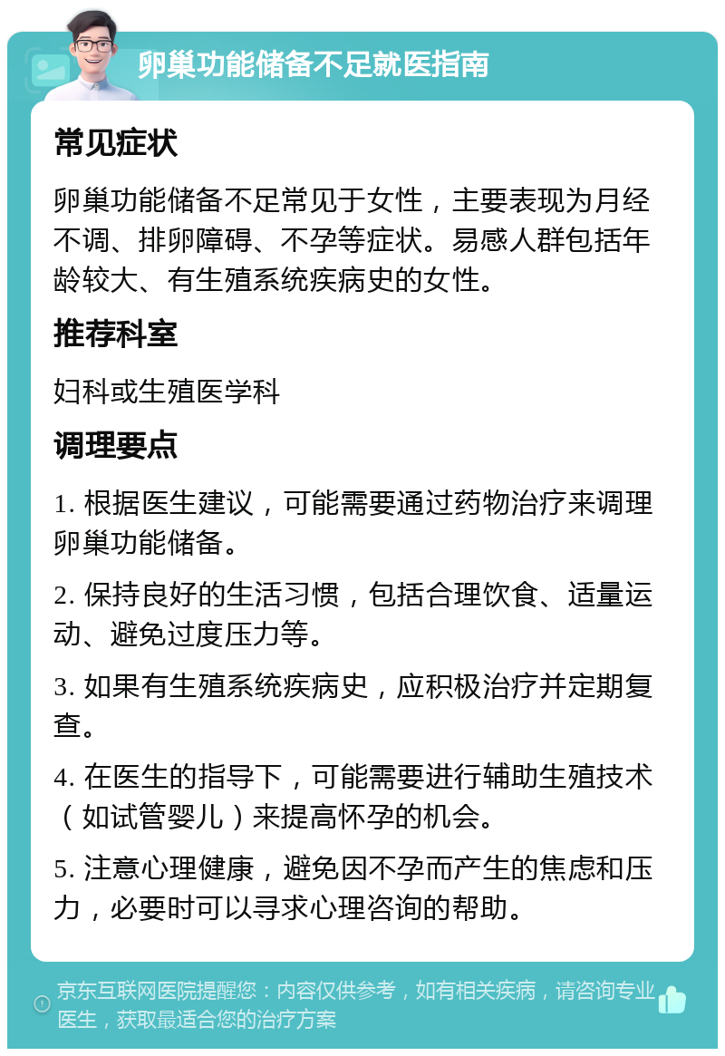 卵巢功能储备不足就医指南 常见症状 卵巢功能储备不足常见于女性，主要表现为月经不调、排卵障碍、不孕等症状。易感人群包括年龄较大、有生殖系统疾病史的女性。 推荐科室 妇科或生殖医学科 调理要点 1. 根据医生建议，可能需要通过药物治疗来调理卵巢功能储备。 2. 保持良好的生活习惯，包括合理饮食、适量运动、避免过度压力等。 3. 如果有生殖系统疾病史，应积极治疗并定期复查。 4. 在医生的指导下，可能需要进行辅助生殖技术（如试管婴儿）来提高怀孕的机会。 5. 注意心理健康，避免因不孕而产生的焦虑和压力，必要时可以寻求心理咨询的帮助。