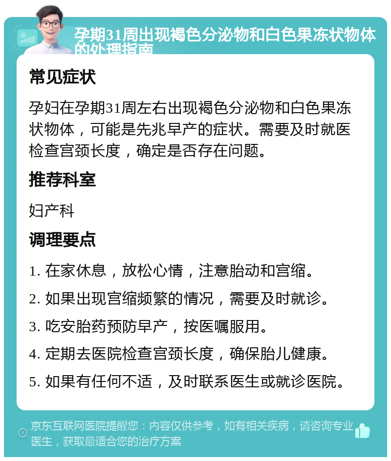 孕期31周出现褐色分泌物和白色果冻状物体的处理指南 常见症状 孕妇在孕期31周左右出现褐色分泌物和白色果冻状物体，可能是先兆早产的症状。需要及时就医检查宫颈长度，确定是否存在问题。 推荐科室 妇产科 调理要点 1. 在家休息，放松心情，注意胎动和宫缩。 2. 如果出现宫缩频繁的情况，需要及时就诊。 3. 吃安胎药预防早产，按医嘱服用。 4. 定期去医院检查宫颈长度，确保胎儿健康。 5. 如果有任何不适，及时联系医生或就诊医院。