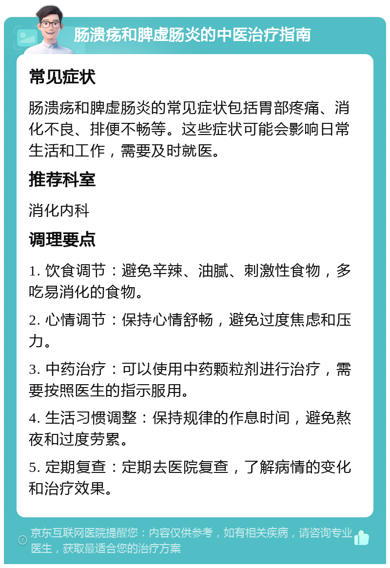 肠溃疡和脾虚肠炎的中医治疗指南 常见症状 肠溃疡和脾虚肠炎的常见症状包括胃部疼痛、消化不良、排便不畅等。这些症状可能会影响日常生活和工作，需要及时就医。 推荐科室 消化内科 调理要点 1. 饮食调节：避免辛辣、油腻、刺激性食物，多吃易消化的食物。 2. 心情调节：保持心情舒畅，避免过度焦虑和压力。 3. 中药治疗：可以使用中药颗粒剂进行治疗，需要按照医生的指示服用。 4. 生活习惯调整：保持规律的作息时间，避免熬夜和过度劳累。 5. 定期复查：定期去医院复查，了解病情的变化和治疗效果。