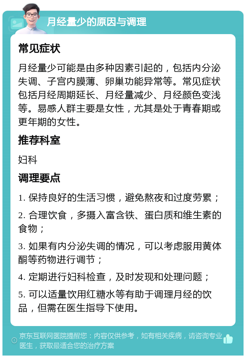 月经量少的原因与调理 常见症状 月经量少可能是由多种因素引起的，包括内分泌失调、子宫内膜薄、卵巢功能异常等。常见症状包括月经周期延长、月经量减少、月经颜色变浅等。易感人群主要是女性，尤其是处于青春期或更年期的女性。 推荐科室 妇科 调理要点 1. 保持良好的生活习惯，避免熬夜和过度劳累； 2. 合理饮食，多摄入富含铁、蛋白质和维生素的食物； 3. 如果有内分泌失调的情况，可以考虑服用黄体酮等药物进行调节； 4. 定期进行妇科检查，及时发现和处理问题； 5. 可以适量饮用红糖水等有助于调理月经的饮品，但需在医生指导下使用。