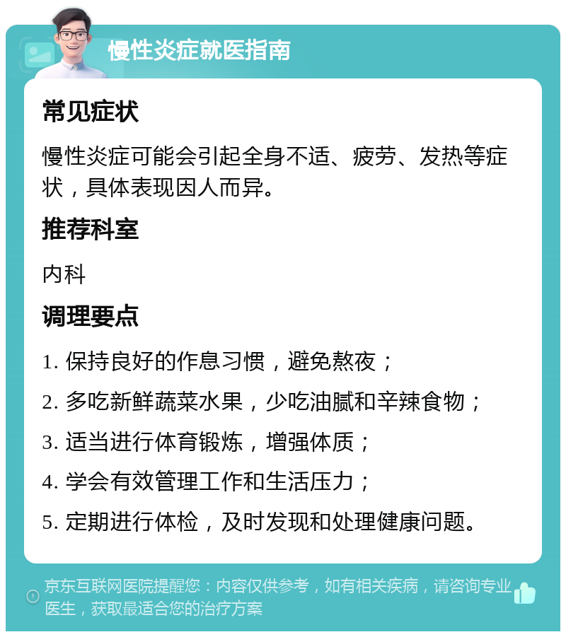 慢性炎症就医指南 常见症状 慢性炎症可能会引起全身不适、疲劳、发热等症状，具体表现因人而异。 推荐科室 内科 调理要点 1. 保持良好的作息习惯，避免熬夜； 2. 多吃新鲜蔬菜水果，少吃油腻和辛辣食物； 3. 适当进行体育锻炼，增强体质； 4. 学会有效管理工作和生活压力； 5. 定期进行体检，及时发现和处理健康问题。