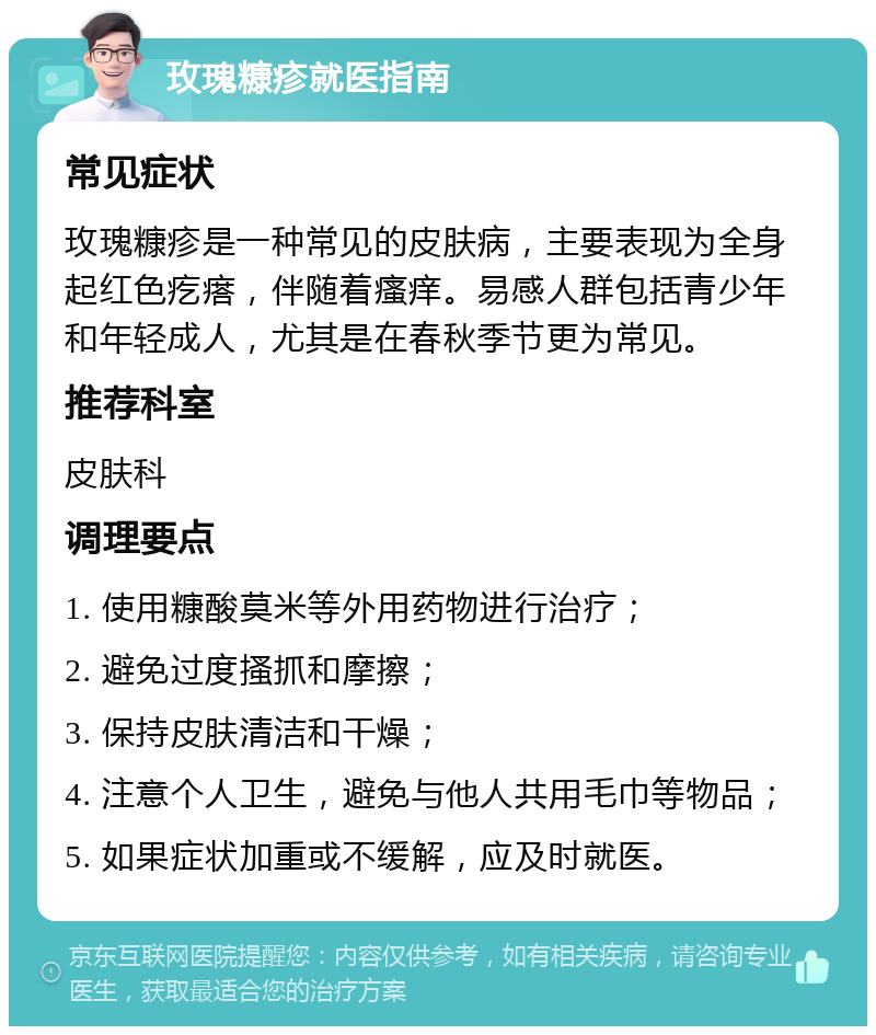 玫瑰糠疹就医指南 常见症状 玫瑰糠疹是一种常见的皮肤病，主要表现为全身起红色疙瘩，伴随着瘙痒。易感人群包括青少年和年轻成人，尤其是在春秋季节更为常见。 推荐科室 皮肤科 调理要点 1. 使用糠酸莫米等外用药物进行治疗； 2. 避免过度搔抓和摩擦； 3. 保持皮肤清洁和干燥； 4. 注意个人卫生，避免与他人共用毛巾等物品； 5. 如果症状加重或不缓解，应及时就医。