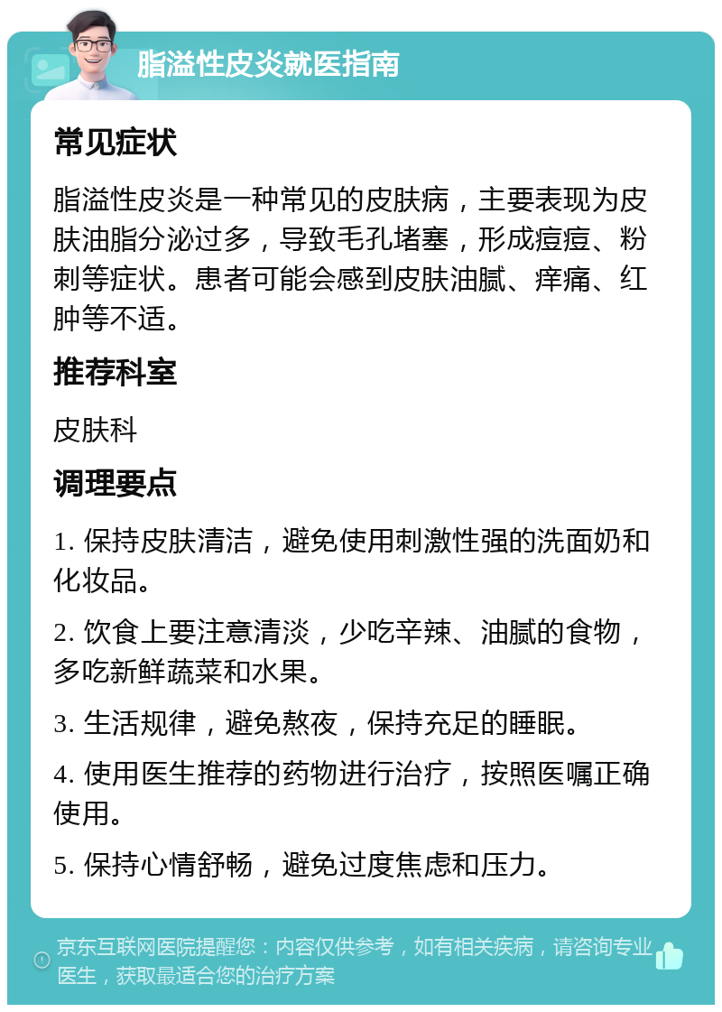 脂溢性皮炎就医指南 常见症状 脂溢性皮炎是一种常见的皮肤病，主要表现为皮肤油脂分泌过多，导致毛孔堵塞，形成痘痘、粉刺等症状。患者可能会感到皮肤油腻、痒痛、红肿等不适。 推荐科室 皮肤科 调理要点 1. 保持皮肤清洁，避免使用刺激性强的洗面奶和化妆品。 2. 饮食上要注意清淡，少吃辛辣、油腻的食物，多吃新鲜蔬菜和水果。 3. 生活规律，避免熬夜，保持充足的睡眠。 4. 使用医生推荐的药物进行治疗，按照医嘱正确使用。 5. 保持心情舒畅，避免过度焦虑和压力。