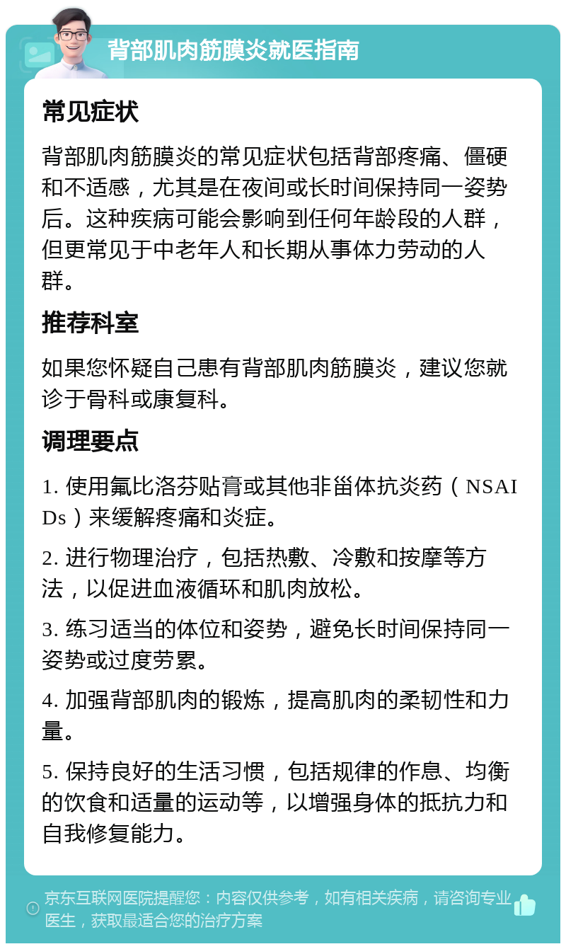 背部肌肉筋膜炎就医指南 常见症状 背部肌肉筋膜炎的常见症状包括背部疼痛、僵硬和不适感，尤其是在夜间或长时间保持同一姿势后。这种疾病可能会影响到任何年龄段的人群，但更常见于中老年人和长期从事体力劳动的人群。 推荐科室 如果您怀疑自己患有背部肌肉筋膜炎，建议您就诊于骨科或康复科。 调理要点 1. 使用氟比洛芬贴膏或其他非甾体抗炎药（NSAIDs）来缓解疼痛和炎症。 2. 进行物理治疗，包括热敷、冷敷和按摩等方法，以促进血液循环和肌肉放松。 3. 练习适当的体位和姿势，避免长时间保持同一姿势或过度劳累。 4. 加强背部肌肉的锻炼，提高肌肉的柔韧性和力量。 5. 保持良好的生活习惯，包括规律的作息、均衡的饮食和适量的运动等，以增强身体的抵抗力和自我修复能力。