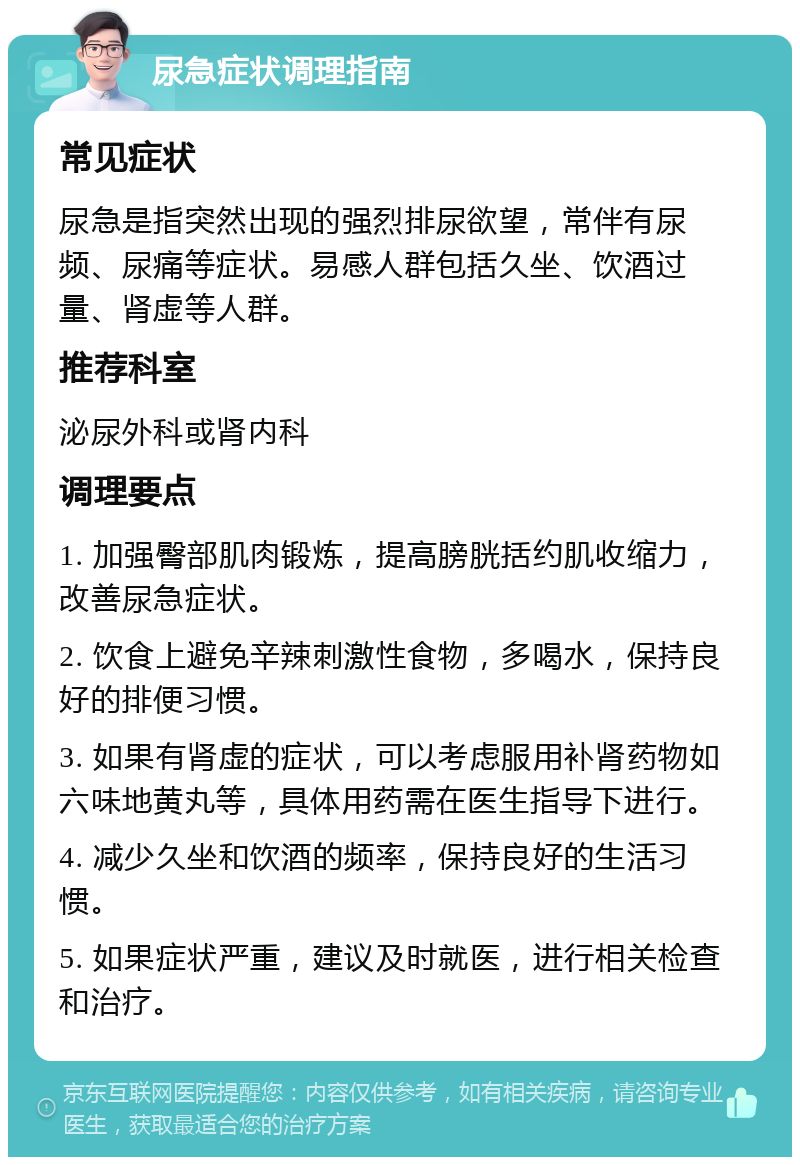 尿急症状调理指南 常见症状 尿急是指突然出现的强烈排尿欲望，常伴有尿频、尿痛等症状。易感人群包括久坐、饮酒过量、肾虚等人群。 推荐科室 泌尿外科或肾内科 调理要点 1. 加强臀部肌肉锻炼，提高膀胱括约肌收缩力，改善尿急症状。 2. 饮食上避免辛辣刺激性食物，多喝水，保持良好的排便习惯。 3. 如果有肾虚的症状，可以考虑服用补肾药物如六味地黄丸等，具体用药需在医生指导下进行。 4. 减少久坐和饮酒的频率，保持良好的生活习惯。 5. 如果症状严重，建议及时就医，进行相关检查和治疗。