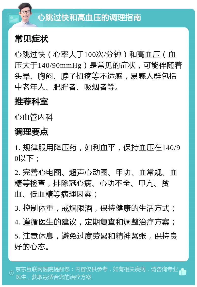 心跳过快和高血压的调理指南 常见症状 心跳过快（心率大于100次/分钟）和高血压（血压大于140/90mmHg）是常见的症状，可能伴随着头晕、胸闷、脖子扭疼等不适感，易感人群包括中老年人、肥胖者、吸烟者等。 推荐科室 心血管内科 调理要点 1. 规律服用降压药，如利血平，保持血压在140/90以下； 2. 完善心电图、超声心动图、甲功、血常规、血糖等检查，排除冠心病、心功不全、甲亢、贫血、低血糖等病理因素； 3. 控制体重，戒烟限酒，保持健康的生活方式； 4. 遵循医生的建议，定期复查和调整治疗方案； 5. 注意休息，避免过度劳累和精神紧张，保持良好的心态。