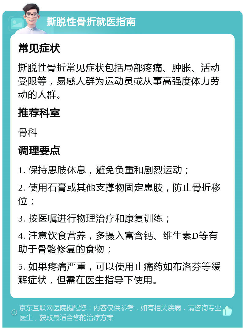 撕脱性骨折就医指南 常见症状 撕脱性骨折常见症状包括局部疼痛、肿胀、活动受限等，易感人群为运动员或从事高强度体力劳动的人群。 推荐科室 骨科 调理要点 1. 保持患肢休息，避免负重和剧烈运动； 2. 使用石膏或其他支撑物固定患肢，防止骨折移位； 3. 按医嘱进行物理治疗和康复训练； 4. 注意饮食营养，多摄入富含钙、维生素D等有助于骨骼修复的食物； 5. 如果疼痛严重，可以使用止痛药如布洛芬等缓解症状，但需在医生指导下使用。