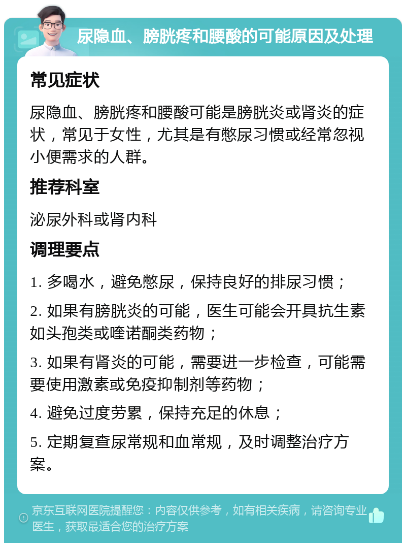 尿隐血、膀胱疼和腰酸的可能原因及处理 常见症状 尿隐血、膀胱疼和腰酸可能是膀胱炎或肾炎的症状，常见于女性，尤其是有憋尿习惯或经常忽视小便需求的人群。 推荐科室 泌尿外科或肾内科 调理要点 1. 多喝水，避免憋尿，保持良好的排尿习惯； 2. 如果有膀胱炎的可能，医生可能会开具抗生素如头孢类或喹诺酮类药物； 3. 如果有肾炎的可能，需要进一步检查，可能需要使用激素或免疫抑制剂等药物； 4. 避免过度劳累，保持充足的休息； 5. 定期复查尿常规和血常规，及时调整治疗方案。