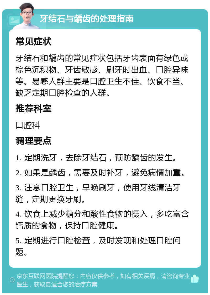 牙结石与龋齿的处理指南 常见症状 牙结石和龋齿的常见症状包括牙齿表面有绿色或棕色沉积物、牙齿敏感、刷牙时出血、口腔异味等。易感人群主要是口腔卫生不佳、饮食不当、缺乏定期口腔检查的人群。 推荐科室 口腔科 调理要点 1. 定期洗牙，去除牙结石，预防龋齿的发生。 2. 如果是龋齿，需要及时补牙，避免病情加重。 3. 注意口腔卫生，早晚刷牙，使用牙线清洁牙缝，定期更换牙刷。 4. 饮食上减少糖分和酸性食物的摄入，多吃富含钙质的食物，保持口腔健康。 5. 定期进行口腔检查，及时发现和处理口腔问题。