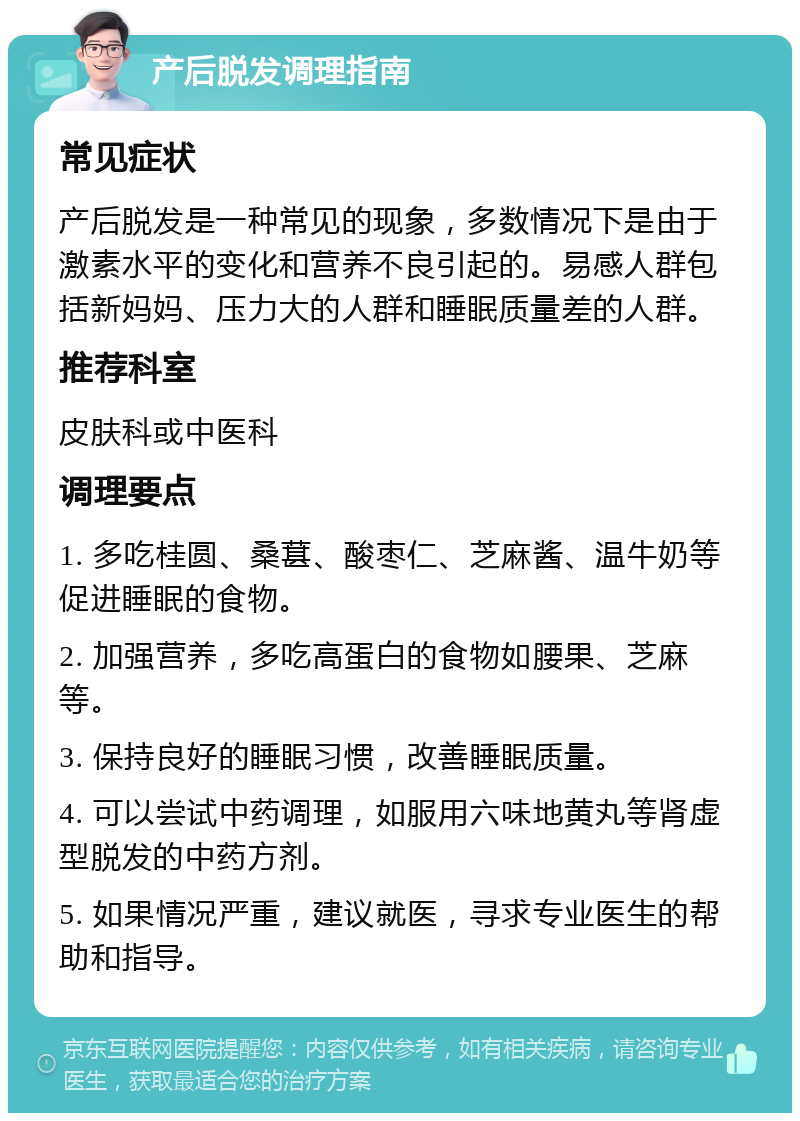 产后脱发调理指南 常见症状 产后脱发是一种常见的现象，多数情况下是由于激素水平的变化和营养不良引起的。易感人群包括新妈妈、压力大的人群和睡眠质量差的人群。 推荐科室 皮肤科或中医科 调理要点 1. 多吃桂圆、桑葚、酸枣仁、芝麻酱、温牛奶等促进睡眠的食物。 2. 加强营养，多吃高蛋白的食物如腰果、芝麻等。 3. 保持良好的睡眠习惯，改善睡眠质量。 4. 可以尝试中药调理，如服用六味地黄丸等肾虚型脱发的中药方剂。 5. 如果情况严重，建议就医，寻求专业医生的帮助和指导。