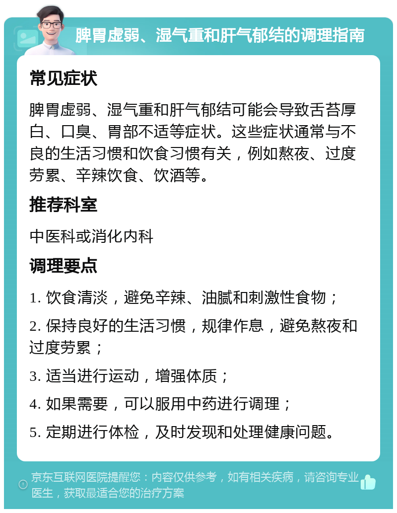 脾胃虚弱、湿气重和肝气郁结的调理指南 常见症状 脾胃虚弱、湿气重和肝气郁结可能会导致舌苔厚白、口臭、胃部不适等症状。这些症状通常与不良的生活习惯和饮食习惯有关，例如熬夜、过度劳累、辛辣饮食、饮酒等。 推荐科室 中医科或消化内科 调理要点 1. 饮食清淡，避免辛辣、油腻和刺激性食物； 2. 保持良好的生活习惯，规律作息，避免熬夜和过度劳累； 3. 适当进行运动，增强体质； 4. 如果需要，可以服用中药进行调理； 5. 定期进行体检，及时发现和处理健康问题。