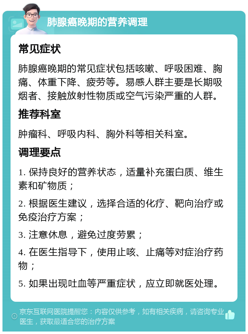 肺腺癌晚期的营养调理 常见症状 肺腺癌晚期的常见症状包括咳嗽、呼吸困难、胸痛、体重下降、疲劳等。易感人群主要是长期吸烟者、接触放射性物质或空气污染严重的人群。 推荐科室 肿瘤科、呼吸内科、胸外科等相关科室。 调理要点 1. 保持良好的营养状态，适量补充蛋白质、维生素和矿物质； 2. 根据医生建议，选择合适的化疗、靶向治疗或免疫治疗方案； 3. 注意休息，避免过度劳累； 4. 在医生指导下，使用止咳、止痛等对症治疗药物； 5. 如果出现吐血等严重症状，应立即就医处理。