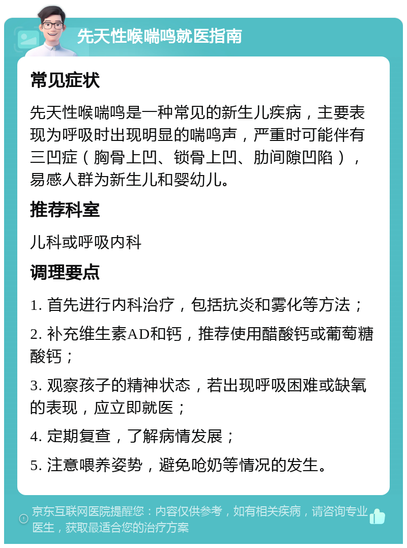 先天性喉喘鸣就医指南 常见症状 先天性喉喘鸣是一种常见的新生儿疾病，主要表现为呼吸时出现明显的喘鸣声，严重时可能伴有三凹症（胸骨上凹、锁骨上凹、肋间隙凹陷），易感人群为新生儿和婴幼儿。 推荐科室 儿科或呼吸内科 调理要点 1. 首先进行内科治疗，包括抗炎和雾化等方法； 2. 补充维生素AD和钙，推荐使用醋酸钙或葡萄糖酸钙； 3. 观察孩子的精神状态，若出现呼吸困难或缺氧的表现，应立即就医； 4. 定期复查，了解病情发展； 5. 注意喂养姿势，避免呛奶等情况的发生。