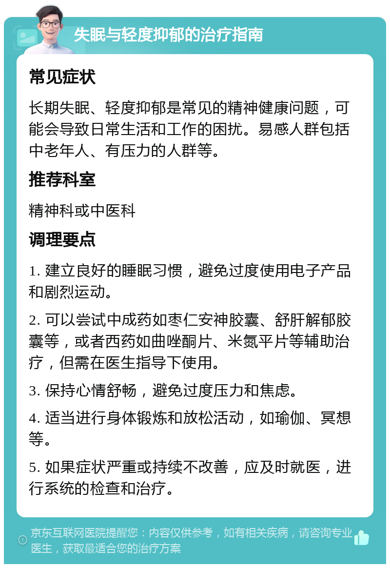 失眠与轻度抑郁的治疗指南 常见症状 长期失眠、轻度抑郁是常见的精神健康问题，可能会导致日常生活和工作的困扰。易感人群包括中老年人、有压力的人群等。 推荐科室 精神科或中医科 调理要点 1. 建立良好的睡眠习惯，避免过度使用电子产品和剧烈运动。 2. 可以尝试中成药如枣仁安神胶囊、舒肝解郁胶囊等，或者西药如曲唑酮片、米氮平片等辅助治疗，但需在医生指导下使用。 3. 保持心情舒畅，避免过度压力和焦虑。 4. 适当进行身体锻炼和放松活动，如瑜伽、冥想等。 5. 如果症状严重或持续不改善，应及时就医，进行系统的检查和治疗。