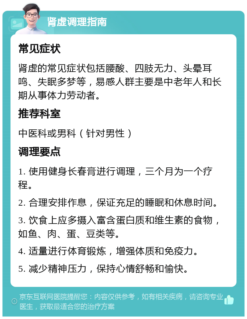 肾虚调理指南 常见症状 肾虚的常见症状包括腰酸、四肢无力、头晕耳鸣、失眠多梦等，易感人群主要是中老年人和长期从事体力劳动者。 推荐科室 中医科或男科（针对男性） 调理要点 1. 使用健身长春膏进行调理，三个月为一个疗程。 2. 合理安排作息，保证充足的睡眠和休息时间。 3. 饮食上应多摄入富含蛋白质和维生素的食物，如鱼、肉、蛋、豆类等。 4. 适量进行体育锻炼，增强体质和免疫力。 5. 减少精神压力，保持心情舒畅和愉快。