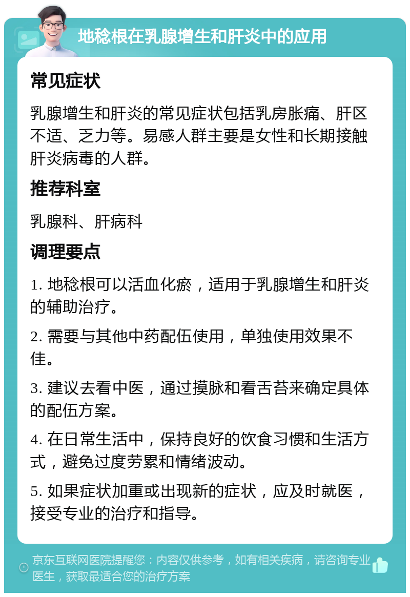 地稔根在乳腺增生和肝炎中的应用 常见症状 乳腺增生和肝炎的常见症状包括乳房胀痛、肝区不适、乏力等。易感人群主要是女性和长期接触肝炎病毒的人群。 推荐科室 乳腺科、肝病科 调理要点 1. 地稔根可以活血化瘀，适用于乳腺增生和肝炎的辅助治疗。 2. 需要与其他中药配伍使用，单独使用效果不佳。 3. 建议去看中医，通过摸脉和看舌苔来确定具体的配伍方案。 4. 在日常生活中，保持良好的饮食习惯和生活方式，避免过度劳累和情绪波动。 5. 如果症状加重或出现新的症状，应及时就医，接受专业的治疗和指导。