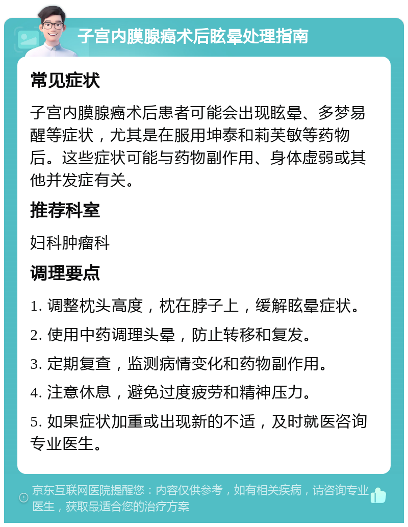 子宫内膜腺癌术后眩晕处理指南 常见症状 子宫内膜腺癌术后患者可能会出现眩晕、多梦易醒等症状，尤其是在服用坤泰和莉芙敏等药物后。这些症状可能与药物副作用、身体虚弱或其他并发症有关。 推荐科室 妇科肿瘤科 调理要点 1. 调整枕头高度，枕在脖子上，缓解眩晕症状。 2. 使用中药调理头晕，防止转移和复发。 3. 定期复查，监测病情变化和药物副作用。 4. 注意休息，避免过度疲劳和精神压力。 5. 如果症状加重或出现新的不适，及时就医咨询专业医生。