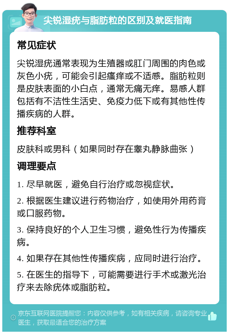 尖锐湿疣与脂肪粒的区别及就医指南 常见症状 尖锐湿疣通常表现为生殖器或肛门周围的肉色或灰色小疣，可能会引起瘙痒或不适感。脂肪粒则是皮肤表面的小白点，通常无痛无痒。易感人群包括有不洁性生活史、免疫力低下或有其他性传播疾病的人群。 推荐科室 皮肤科或男科（如果同时存在睾丸静脉曲张） 调理要点 1. 尽早就医，避免自行治疗或忽视症状。 2. 根据医生建议进行药物治疗，如使用外用药膏或口服药物。 3. 保持良好的个人卫生习惯，避免性行为传播疾病。 4. 如果存在其他性传播疾病，应同时进行治疗。 5. 在医生的指导下，可能需要进行手术或激光治疗来去除疣体或脂肪粒。