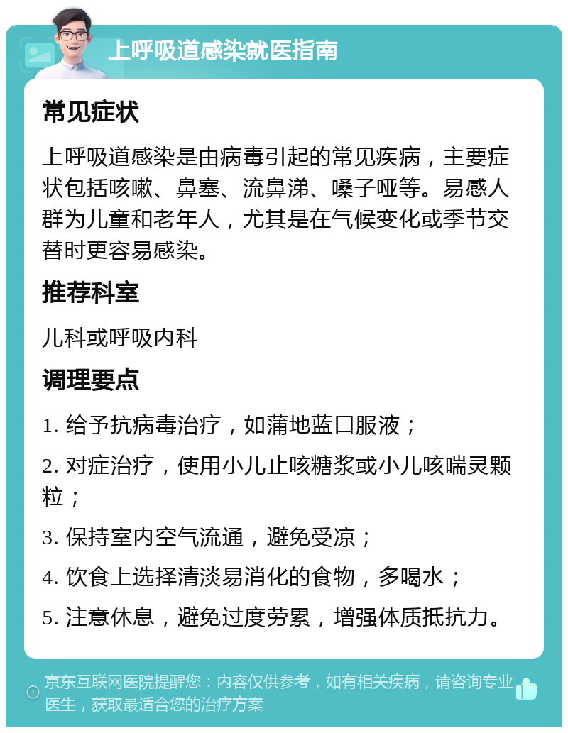 上呼吸道感染就医指南 常见症状 上呼吸道感染是由病毒引起的常见疾病，主要症状包括咳嗽、鼻塞、流鼻涕、嗓子哑等。易感人群为儿童和老年人，尤其是在气候变化或季节交替时更容易感染。 推荐科室 儿科或呼吸内科 调理要点 1. 给予抗病毒治疗，如蒲地蓝口服液； 2. 对症治疗，使用小儿止咳糖浆或小儿咳喘灵颗粒； 3. 保持室内空气流通，避免受凉； 4. 饮食上选择清淡易消化的食物，多喝水； 5. 注意休息，避免过度劳累，增强体质抵抗力。