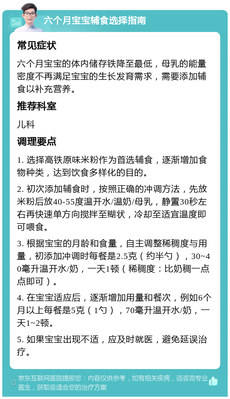 六个月宝宝辅食选择指南 常见症状 六个月宝宝的体内储存铁降至最低，母乳的能量密度不再满足宝宝的生长发育需求，需要添加辅食以补充营养。 推荐科室 儿科 调理要点 1. 选择高铁原味米粉作为首选辅食，逐渐增加食物种类，达到饮食多样化的目的。 2. 初次添加辅食时，按照正确的冲调方法，先放米粉后放40-55度温开水/温奶/母乳，静置30秒左右再快速单方向搅拌至糊状，冷却至适宜温度即可喂食。 3. 根据宝宝的月龄和食量，自主调整稀稠度与用量，初添加冲调时每餐是2.5克（约半勺），30~40毫升温开水/奶，一天1顿（稀稠度：比奶稠一点点即可）。 4. 在宝宝适应后，逐渐增加用量和餐次，例如6个月以上每餐是5克（1勺），70毫升温开水/奶，一天1~2顿。 5. 如果宝宝出现不适，应及时就医，避免延误治疗。