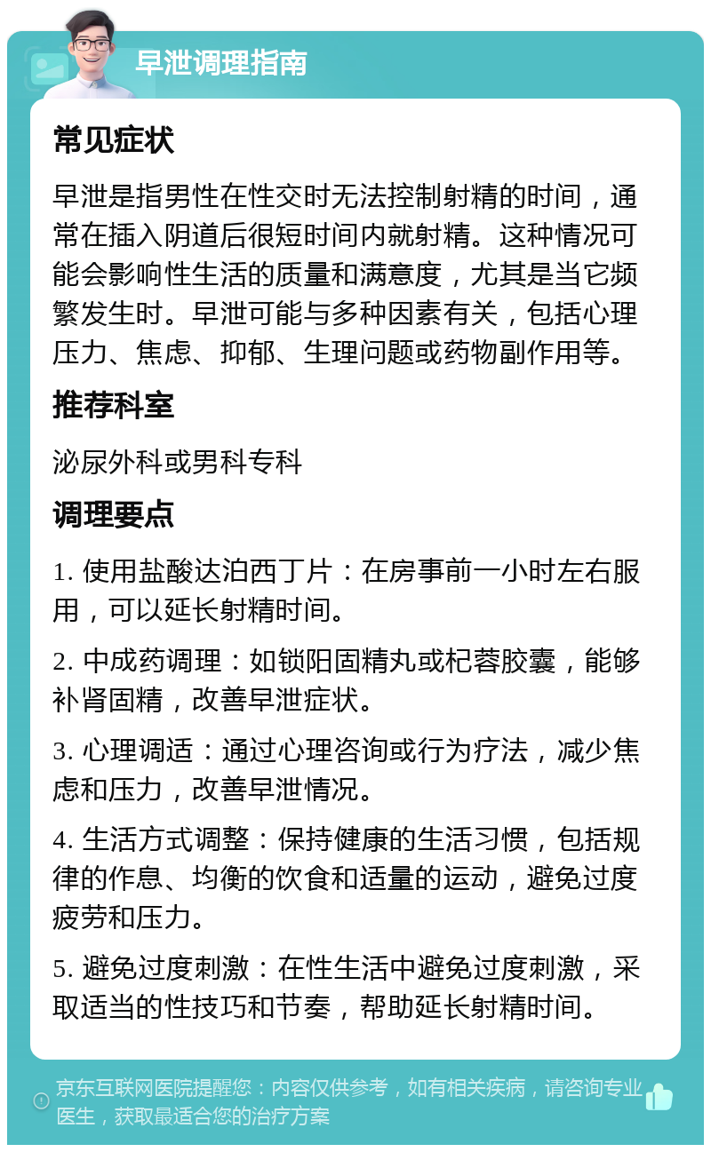 早泄调理指南 常见症状 早泄是指男性在性交时无法控制射精的时间，通常在插入阴道后很短时间内就射精。这种情况可能会影响性生活的质量和满意度，尤其是当它频繁发生时。早泄可能与多种因素有关，包括心理压力、焦虑、抑郁、生理问题或药物副作用等。 推荐科室 泌尿外科或男科专科 调理要点 1. 使用盐酸达泊西丁片：在房事前一小时左右服用，可以延长射精时间。 2. 中成药调理：如锁阳固精丸或杞蓉胶囊，能够补肾固精，改善早泄症状。 3. 心理调适：通过心理咨询或行为疗法，减少焦虑和压力，改善早泄情况。 4. 生活方式调整：保持健康的生活习惯，包括规律的作息、均衡的饮食和适量的运动，避免过度疲劳和压力。 5. 避免过度刺激：在性生活中避免过度刺激，采取适当的性技巧和节奏，帮助延长射精时间。