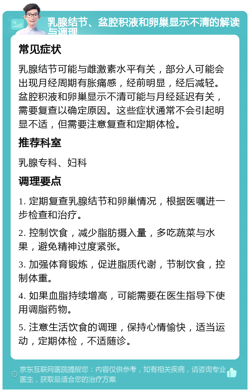 乳腺结节、盆腔积液和卵巢显示不清的解读与调理 常见症状 乳腺结节可能与雌激素水平有关，部分人可能会出现月经周期有胀痛感，经前明显，经后减轻。盆腔积液和卵巢显示不清可能与月经延迟有关，需要复查以确定原因。这些症状通常不会引起明显不适，但需要注意复查和定期体检。 推荐科室 乳腺专科、妇科 调理要点 1. 定期复查乳腺结节和卵巢情况，根据医嘱进一步检查和治疗。 2. 控制饮食，减少脂肪摄入量，多吃蔬菜与水果，避免精神过度紧张。 3. 加强体育锻炼，促进脂质代谢，节制饮食，控制体重。 4. 如果血脂持续增高，可能需要在医生指导下使用调脂药物。 5. 注意生活饮食的调理，保持心情愉快，适当运动，定期体检，不适随诊。