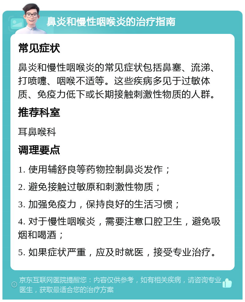 鼻炎和慢性咽喉炎的治疗指南 常见症状 鼻炎和慢性咽喉炎的常见症状包括鼻塞、流涕、打喷嚏、咽喉不适等。这些疾病多见于过敏体质、免疫力低下或长期接触刺激性物质的人群。 推荐科室 耳鼻喉科 调理要点 1. 使用辅舒良等药物控制鼻炎发作； 2. 避免接触过敏原和刺激性物质； 3. 加强免疫力，保持良好的生活习惯； 4. 对于慢性咽喉炎，需要注意口腔卫生，避免吸烟和喝酒； 5. 如果症状严重，应及时就医，接受专业治疗。