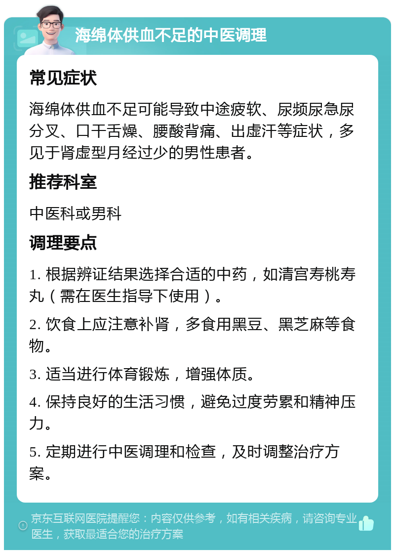 海绵体供血不足的中医调理 常见症状 海绵体供血不足可能导致中途疲软、尿频尿急尿分叉、口干舌燥、腰酸背痛、出虚汗等症状，多见于肾虚型月经过少的男性患者。 推荐科室 中医科或男科 调理要点 1. 根据辨证结果选择合适的中药，如清宫寿桃寿丸（需在医生指导下使用）。 2. 饮食上应注意补肾，多食用黑豆、黑芝麻等食物。 3. 适当进行体育锻炼，增强体质。 4. 保持良好的生活习惯，避免过度劳累和精神压力。 5. 定期进行中医调理和检查，及时调整治疗方案。