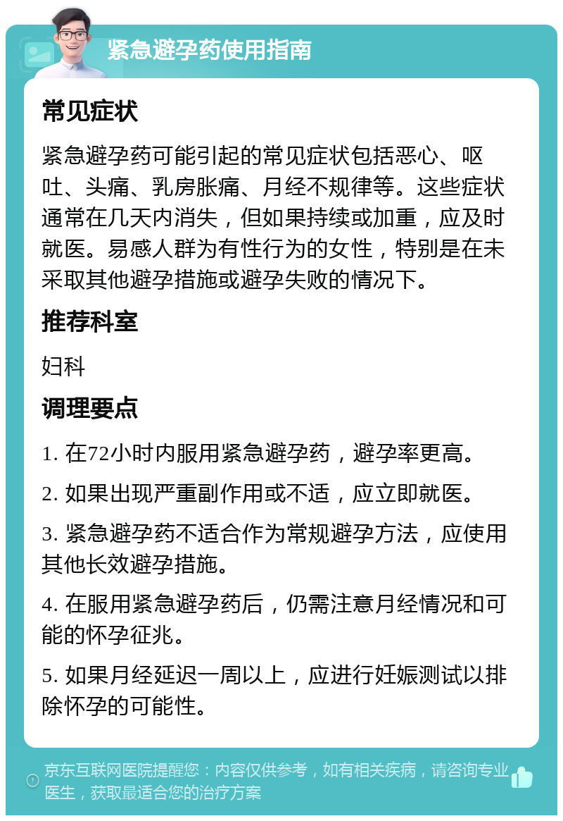 紧急避孕药使用指南 常见症状 紧急避孕药可能引起的常见症状包括恶心、呕吐、头痛、乳房胀痛、月经不规律等。这些症状通常在几天内消失，但如果持续或加重，应及时就医。易感人群为有性行为的女性，特别是在未采取其他避孕措施或避孕失败的情况下。 推荐科室 妇科 调理要点 1. 在72小时内服用紧急避孕药，避孕率更高。 2. 如果出现严重副作用或不适，应立即就医。 3. 紧急避孕药不适合作为常规避孕方法，应使用其他长效避孕措施。 4. 在服用紧急避孕药后，仍需注意月经情况和可能的怀孕征兆。 5. 如果月经延迟一周以上，应进行妊娠测试以排除怀孕的可能性。