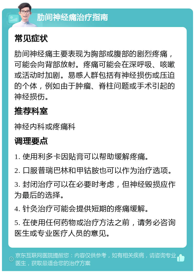 肋间神经痛治疗指南 常见症状 肋间神经痛主要表现为胸部或腹部的剧烈疼痛，可能会向背部放射。疼痛可能会在深呼吸、咳嗽或活动时加剧。易感人群包括有神经损伤或压迫的个体，例如由于肿瘤、脊柱问题或手术引起的神经损伤。 推荐科室 神经内科或疼痛科 调理要点 1. 使用利多卡因贴膏可以帮助缓解疼痛。 2. 口服普瑞巴林和甲钴胺也可以作为治疗选项。 3. 封闭治疗可以在必要时考虑，但神经毁损应作为最后的选择。 4. 针灸治疗可能会提供短期的疼痛缓解。 5. 在使用任何药物或治疗方法之前，请务必咨询医生或专业医疗人员的意见。