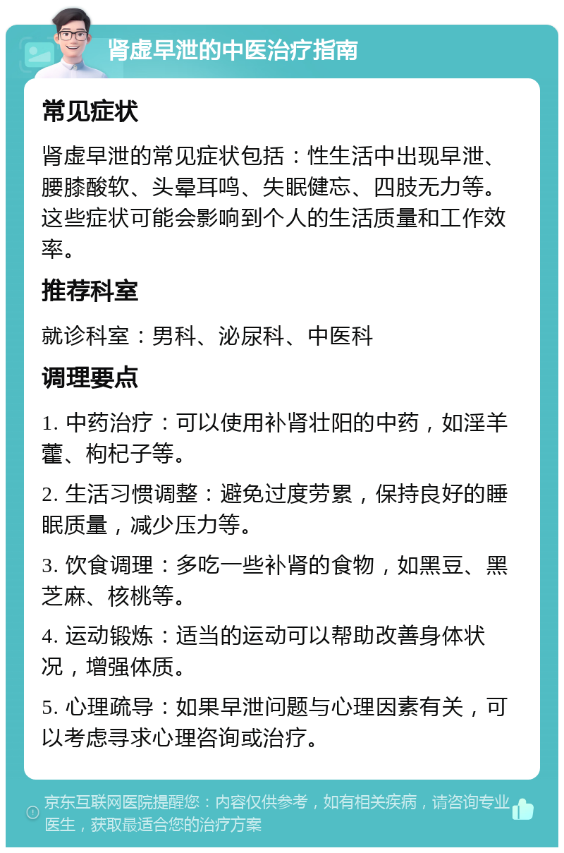 肾虚早泄的中医治疗指南 常见症状 肾虚早泄的常见症状包括：性生活中出现早泄、腰膝酸软、头晕耳鸣、失眠健忘、四肢无力等。这些症状可能会影响到个人的生活质量和工作效率。 推荐科室 就诊科室：男科、泌尿科、中医科 调理要点 1. 中药治疗：可以使用补肾壮阳的中药，如淫羊藿、枸杞子等。 2. 生活习惯调整：避免过度劳累，保持良好的睡眠质量，减少压力等。 3. 饮食调理：多吃一些补肾的食物，如黑豆、黑芝麻、核桃等。 4. 运动锻炼：适当的运动可以帮助改善身体状况，增强体质。 5. 心理疏导：如果早泄问题与心理因素有关，可以考虑寻求心理咨询或治疗。