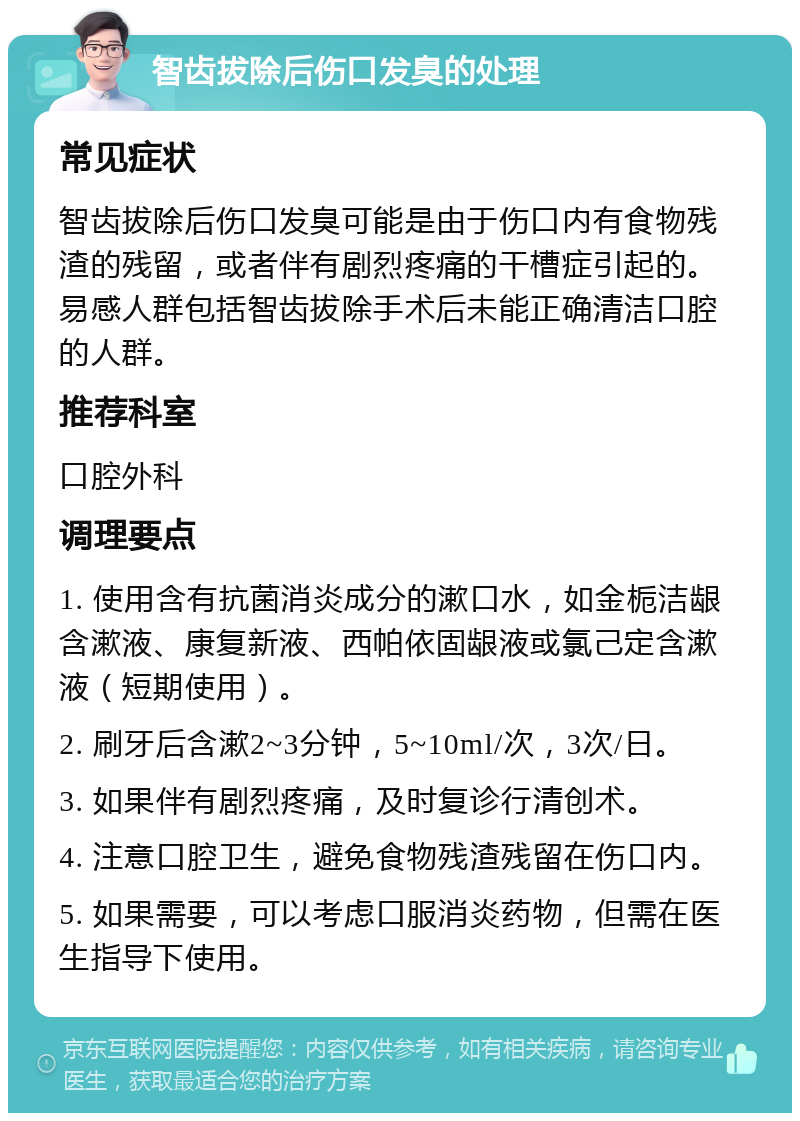 智齿拔除后伤口发臭的处理 常见症状 智齿拔除后伤口发臭可能是由于伤口内有食物残渣的残留，或者伴有剧烈疼痛的干槽症引起的。易感人群包括智齿拔除手术后未能正确清洁口腔的人群。 推荐科室 口腔外科 调理要点 1. 使用含有抗菌消炎成分的漱口水，如金栀洁龈含漱液、康复新液、西帕依固龈液或氯己定含漱液（短期使用）。 2. 刷牙后含漱2~3分钟，5~10ml/次，3次/日。 3. 如果伴有剧烈疼痛，及时复诊行清创术。 4. 注意口腔卫生，避免食物残渣残留在伤口内。 5. 如果需要，可以考虑口服消炎药物，但需在医生指导下使用。