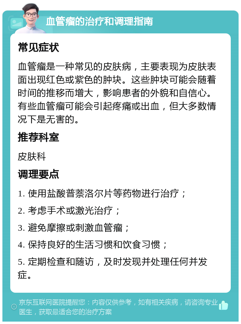 血管瘤的治疗和调理指南 常见症状 血管瘤是一种常见的皮肤病，主要表现为皮肤表面出现红色或紫色的肿块。这些肿块可能会随着时间的推移而增大，影响患者的外貌和自信心。有些血管瘤可能会引起疼痛或出血，但大多数情况下是无害的。 推荐科室 皮肤科 调理要点 1. 使用盐酸普萘洛尔片等药物进行治疗； 2. 考虑手术或激光治疗； 3. 避免摩擦或刺激血管瘤； 4. 保持良好的生活习惯和饮食习惯； 5. 定期检查和随访，及时发现并处理任何并发症。