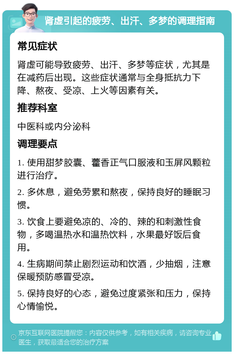 肾虚引起的疲劳、出汗、多梦的调理指南 常见症状 肾虚可能导致疲劳、出汗、多梦等症状，尤其是在减药后出现。这些症状通常与全身抵抗力下降、熬夜、受凉、上火等因素有关。 推荐科室 中医科或内分泌科 调理要点 1. 使用甜梦胶囊、藿香正气口服液和玉屏风颗粒进行治疗。 2. 多休息，避免劳累和熬夜，保持良好的睡眠习惯。 3. 饮食上要避免凉的、冷的、辣的和刺激性食物，多喝温热水和温热饮料，水果最好饭后食用。 4. 生病期间禁止剧烈运动和饮酒，少抽烟，注意保暖预防感冒受凉。 5. 保持良好的心态，避免过度紧张和压力，保持心情愉悦。