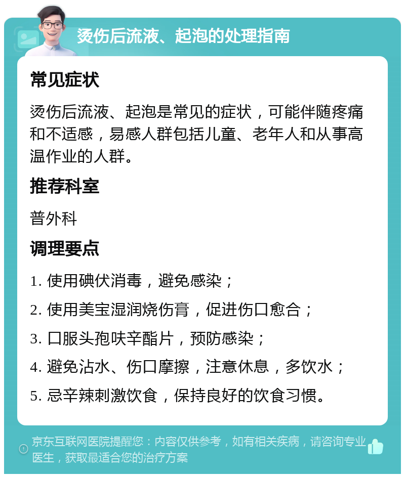 烫伤后流液、起泡的处理指南 常见症状 烫伤后流液、起泡是常见的症状，可能伴随疼痛和不适感，易感人群包括儿童、老年人和从事高温作业的人群。 推荐科室 普外科 调理要点 1. 使用碘伏消毒，避免感染； 2. 使用美宝湿润烧伤膏，促进伤口愈合； 3. 口服头孢呋辛酯片，预防感染； 4. 避免沾水、伤口摩擦，注意休息，多饮水； 5. 忌辛辣刺激饮食，保持良好的饮食习惯。