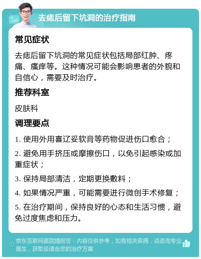 去痣后留下坑洞的治疗指南 常见症状 去痣后留下坑洞的常见症状包括局部红肿、疼痛、瘙痒等。这种情况可能会影响患者的外貌和自信心，需要及时治疗。 推荐科室 皮肤科 调理要点 1. 使用外用喜辽妥软膏等药物促进伤口愈合； 2. 避免用手挤压或摩擦伤口，以免引起感染或加重症状； 3. 保持局部清洁，定期更换敷料； 4. 如果情况严重，可能需要进行微创手术修复； 5. 在治疗期间，保持良好的心态和生活习惯，避免过度焦虑和压力。