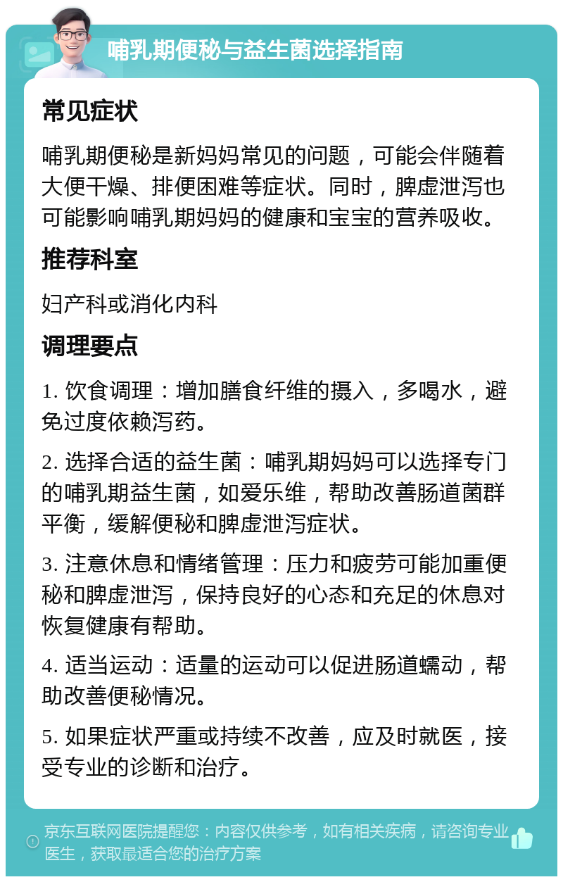 哺乳期便秘与益生菌选择指南 常见症状 哺乳期便秘是新妈妈常见的问题，可能会伴随着大便干燥、排便困难等症状。同时，脾虚泄泻也可能影响哺乳期妈妈的健康和宝宝的营养吸收。 推荐科室 妇产科或消化内科 调理要点 1. 饮食调理：增加膳食纤维的摄入，多喝水，避免过度依赖泻药。 2. 选择合适的益生菌：哺乳期妈妈可以选择专门的哺乳期益生菌，如爱乐维，帮助改善肠道菌群平衡，缓解便秘和脾虚泄泻症状。 3. 注意休息和情绪管理：压力和疲劳可能加重便秘和脾虚泄泻，保持良好的心态和充足的休息对恢复健康有帮助。 4. 适当运动：适量的运动可以促进肠道蠕动，帮助改善便秘情况。 5. 如果症状严重或持续不改善，应及时就医，接受专业的诊断和治疗。