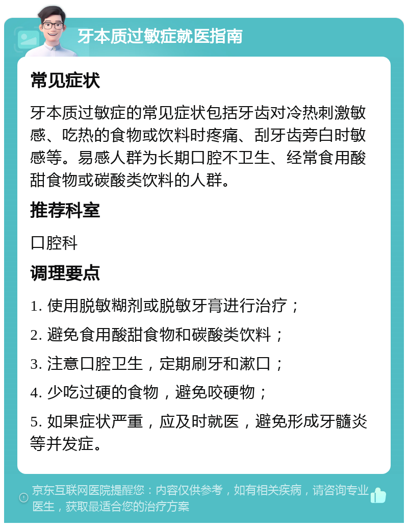 牙本质过敏症就医指南 常见症状 牙本质过敏症的常见症状包括牙齿对冷热刺激敏感、吃热的食物或饮料时疼痛、刮牙齿旁白时敏感等。易感人群为长期口腔不卫生、经常食用酸甜食物或碳酸类饮料的人群。 推荐科室 口腔科 调理要点 1. 使用脱敏糊剂或脱敏牙膏进行治疗； 2. 避免食用酸甜食物和碳酸类饮料； 3. 注意口腔卫生，定期刷牙和漱口； 4. 少吃过硬的食物，避免咬硬物； 5. 如果症状严重，应及时就医，避免形成牙髓炎等并发症。