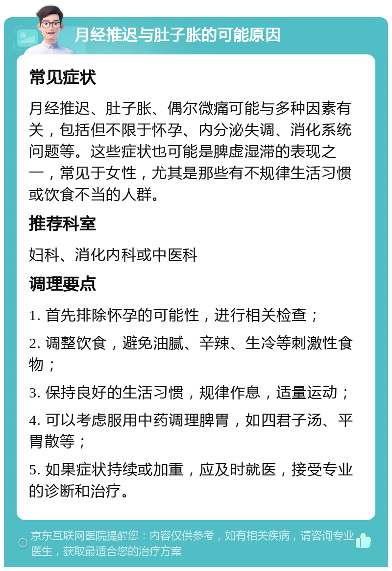 月经推迟与肚子胀的可能原因 常见症状 月经推迟、肚子胀、偶尔微痛可能与多种因素有关，包括但不限于怀孕、内分泌失调、消化系统问题等。这些症状也可能是脾虚湿滞的表现之一，常见于女性，尤其是那些有不规律生活习惯或饮食不当的人群。 推荐科室 妇科、消化内科或中医科 调理要点 1. 首先排除怀孕的可能性，进行相关检查； 2. 调整饮食，避免油腻、辛辣、生冷等刺激性食物； 3. 保持良好的生活习惯，规律作息，适量运动； 4. 可以考虑服用中药调理脾胃，如四君子汤、平胃散等； 5. 如果症状持续或加重，应及时就医，接受专业的诊断和治疗。