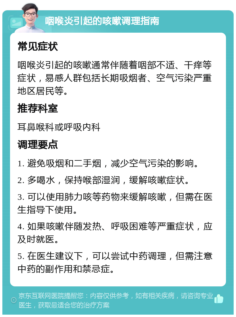 咽喉炎引起的咳嗽调理指南 常见症状 咽喉炎引起的咳嗽通常伴随着咽部不适、干痒等症状，易感人群包括长期吸烟者、空气污染严重地区居民等。 推荐科室 耳鼻喉科或呼吸内科 调理要点 1. 避免吸烟和二手烟，减少空气污染的影响。 2. 多喝水，保持喉部湿润，缓解咳嗽症状。 3. 可以使用肺力咳等药物来缓解咳嗽，但需在医生指导下使用。 4. 如果咳嗽伴随发热、呼吸困难等严重症状，应及时就医。 5. 在医生建议下，可以尝试中药调理，但需注意中药的副作用和禁忌症。