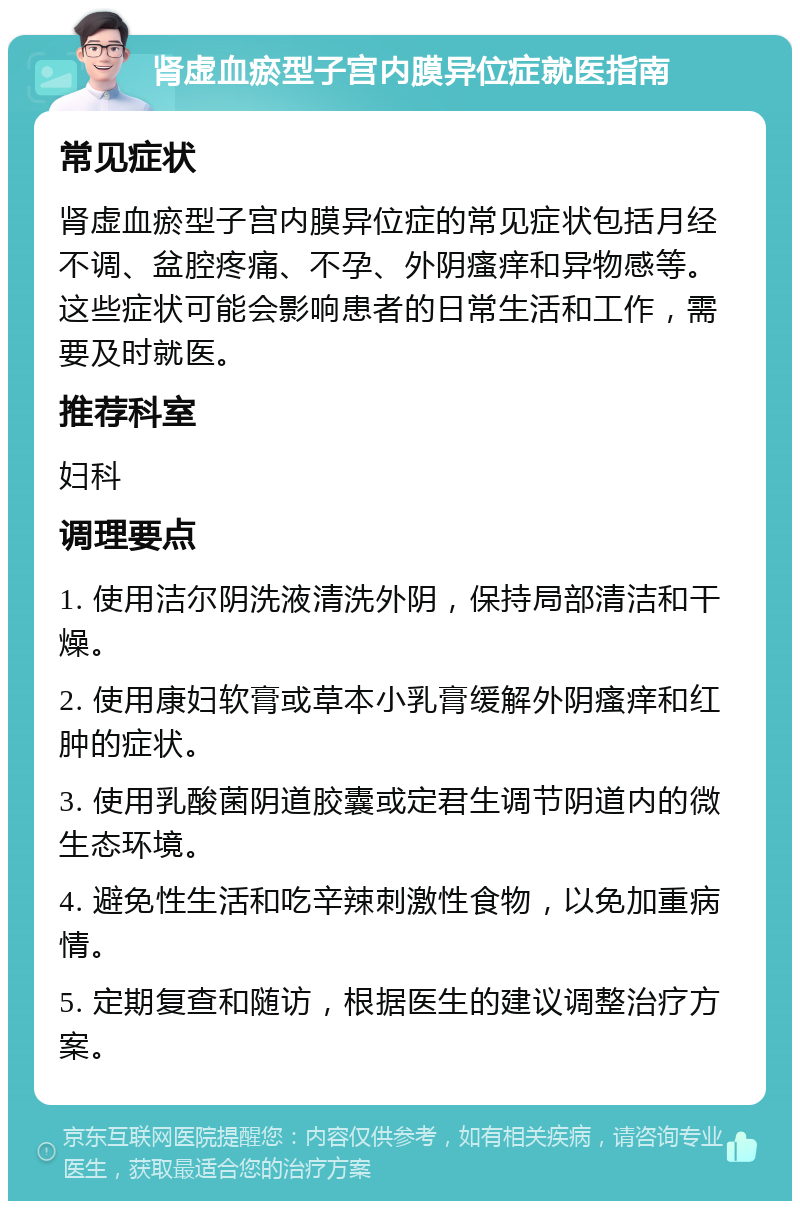 肾虚血瘀型子宫内膜异位症就医指南 常见症状 肾虚血瘀型子宫内膜异位症的常见症状包括月经不调、盆腔疼痛、不孕、外阴瘙痒和异物感等。这些症状可能会影响患者的日常生活和工作，需要及时就医。 推荐科室 妇科 调理要点 1. 使用洁尔阴洗液清洗外阴，保持局部清洁和干燥。 2. 使用康妇软膏或草本小乳膏缓解外阴瘙痒和红肿的症状。 3. 使用乳酸菌阴道胶囊或定君生调节阴道内的微生态环境。 4. 避免性生活和吃辛辣刺激性食物，以免加重病情。 5. 定期复查和随访，根据医生的建议调整治疗方案。