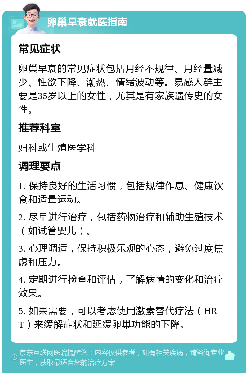 卵巢早衰就医指南 常见症状 卵巢早衰的常见症状包括月经不规律、月经量减少、性欲下降、潮热、情绪波动等。易感人群主要是35岁以上的女性，尤其是有家族遗传史的女性。 推荐科室 妇科或生殖医学科 调理要点 1. 保持良好的生活习惯，包括规律作息、健康饮食和适量运动。 2. 尽早进行治疗，包括药物治疗和辅助生殖技术（如试管婴儿）。 3. 心理调适，保持积极乐观的心态，避免过度焦虑和压力。 4. 定期进行检查和评估，了解病情的变化和治疗效果。 5. 如果需要，可以考虑使用激素替代疗法（HRT）来缓解症状和延缓卵巢功能的下降。