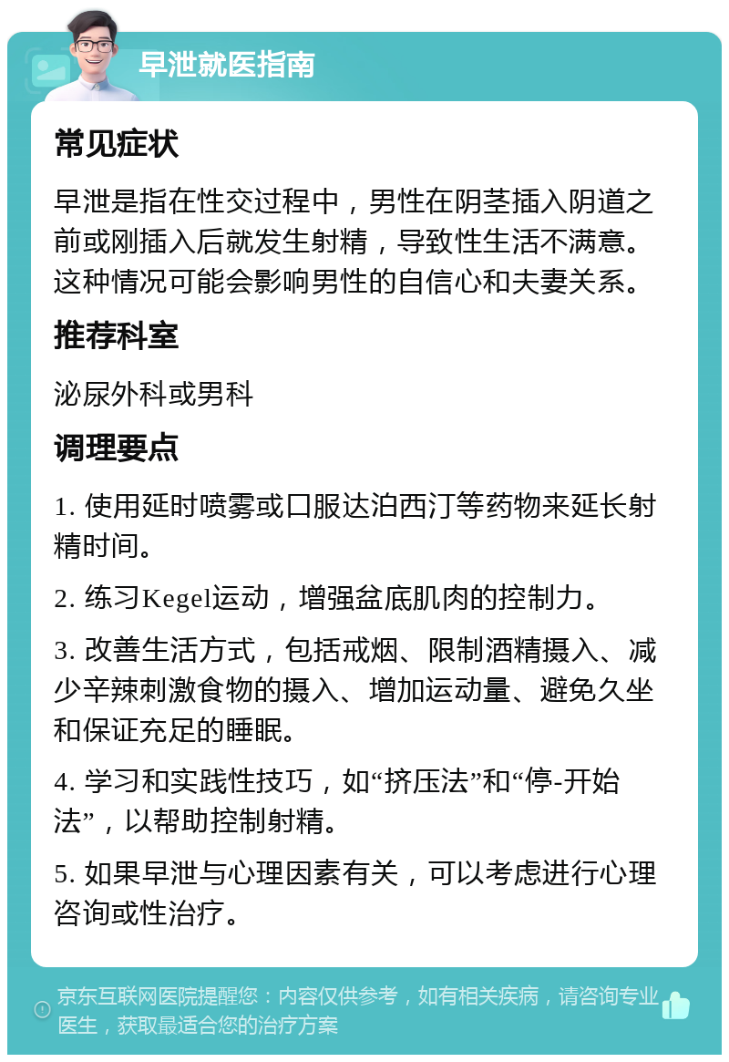 早泄就医指南 常见症状 早泄是指在性交过程中，男性在阴茎插入阴道之前或刚插入后就发生射精，导致性生活不满意。这种情况可能会影响男性的自信心和夫妻关系。 推荐科室 泌尿外科或男科 调理要点 1. 使用延时喷雾或口服达泊西汀等药物来延长射精时间。 2. 练习Kegel运动，增强盆底肌肉的控制力。 3. 改善生活方式，包括戒烟、限制酒精摄入、减少辛辣刺激食物的摄入、增加运动量、避免久坐和保证充足的睡眠。 4. 学习和实践性技巧，如“挤压法”和“停-开始法”，以帮助控制射精。 5. 如果早泄与心理因素有关，可以考虑进行心理咨询或性治疗。