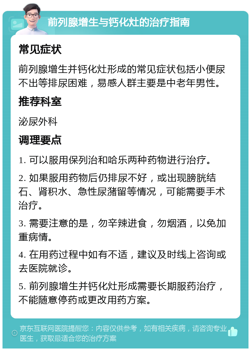 前列腺增生与钙化灶的治疗指南 常见症状 前列腺增生并钙化灶形成的常见症状包括小便尿不出等排尿困难，易感人群主要是中老年男性。 推荐科室 泌尿外科 调理要点 1. 可以服用保列治和哈乐两种药物进行治疗。 2. 如果服用药物后仍排尿不好，或出现膀胱结石、肾积水、急性尿潴留等情况，可能需要手术治疗。 3. 需要注意的是，勿辛辣进食，勿烟酒，以免加重病情。 4. 在用药过程中如有不适，建议及时线上咨询或去医院就诊。 5. 前列腺增生并钙化灶形成需要长期服药治疗，不能随意停药或更改用药方案。